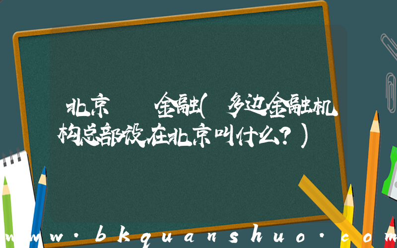 北京  金融(多边金融机构总部设在北京叫什么？)